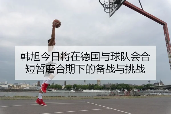 韩旭今日将在德国与球队会合 短暂磨合期下的备战与挑战